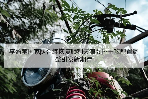 李盈莹国家队合练恢复顺利天津女排主攻配置调整引发新期待