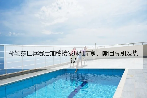 孙颖莎世乒赛后加练接发球细节新周期目标引发热议