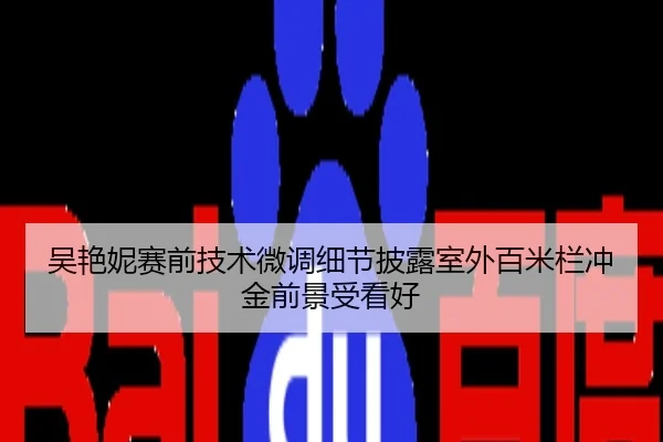 吴艳妮赛前技术微调细节披露室外百米栏冲金前景受看好